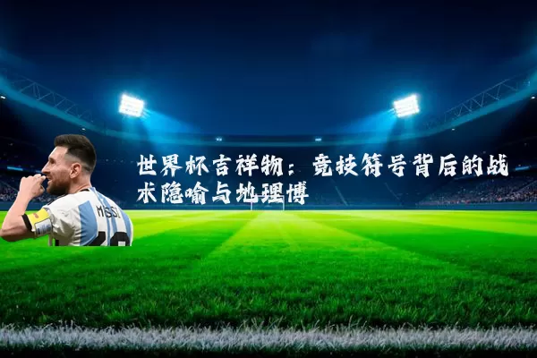 世界杯吉祥物:竞技符号背后的战术隐喻与地理博弈