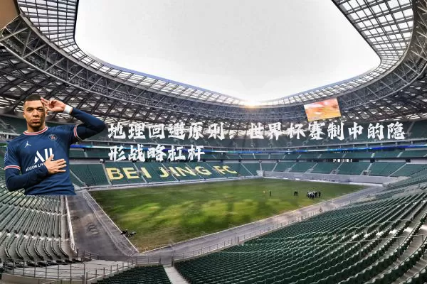 地理回避原则:世界杯赛制中的隐形战略杠杆